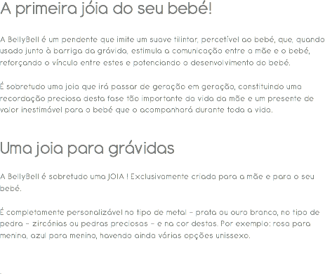 A primeira jóia do seu bebé! A BellyBell é um pendente que imite um suave tilintar, percetível ao bebé, que, quando usado junto à barriga da grávida, estimula a comunicação entre a mãe e o bebé, reforçando o vínculo entre estes e potenciando o desenvolvimento do bebé. É sobretudo uma joia que irá passar de geração em geração, constituindo uma recordação preciosa desta fase tão importante da vida da mãe e um presente de valor inestimável para o bebé que o acompanhará durante toda a vida. Uma joia para grávidas A BellyBell é sobretudo uma JOIA ! Exclusivamente criada para a mãe e para o seu bebé. É completamente personalizável no tipo de metal - prata ou ouro branco, no tipo de pedra - zircónias ou pedras preciosas - e na cor destas. Por exemplo: rosa para menina, azul para menino, havendo ainda várias opções unissexo. . 
